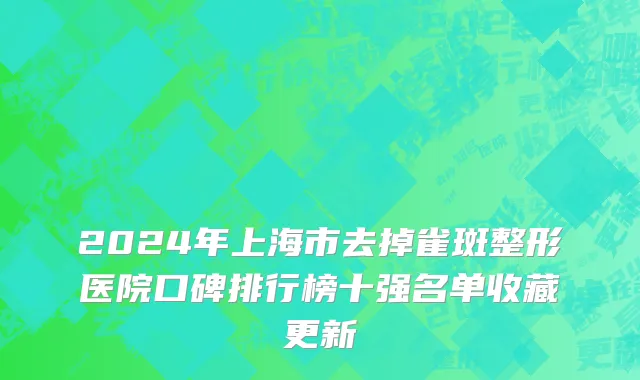 2024年上海市去掉雀斑整形医院口碑排行榜十强名单收藏更新