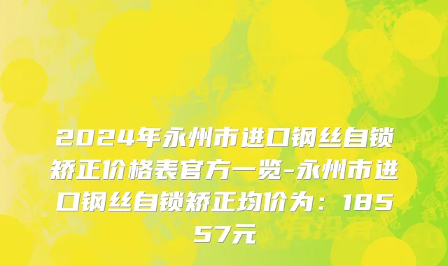 2024年永州市进口钢丝自锁矫正价格表官方一览-永州市进口钢丝自锁矫正均价为：18557元