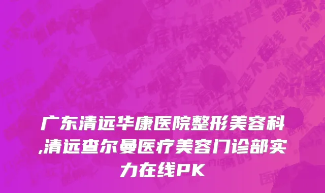 广东清远华康医院整形美容科,清远查尔曼医疗美容门诊部实力在线PK