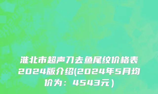 淮北市超声刀去鱼尾纹价格表2024版介绍(2024年5月均价为：4543元）