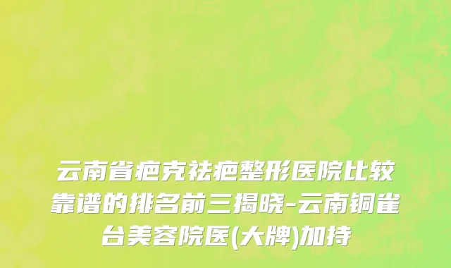 云南省疤克祛疤整形医院比较靠谱的排名前三揭晓-云南铜雀台美容院医(大牌)加持