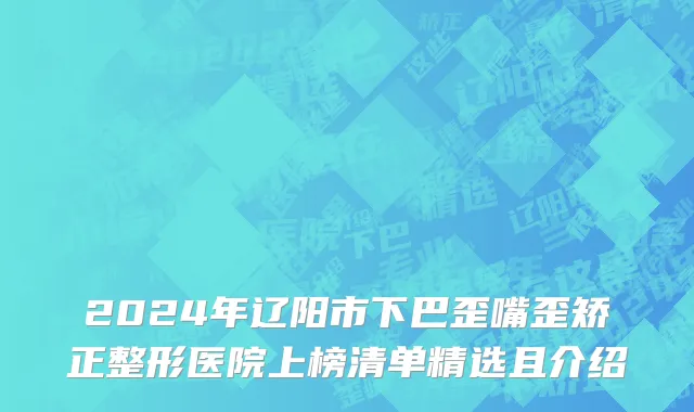 2024年辽阳市下巴歪嘴歪矫正整形医院上榜清单精选且介绍