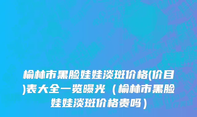 榆林市黑脸娃娃淡斑价格(价目)表大全一览曝光（榆林市黑脸娃娃淡斑价格贵吗）