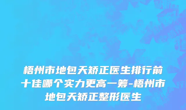 梧州市地包天矫正医生排行前十佳哪个实力更高一筹-梧州市地包天矫正整形医生