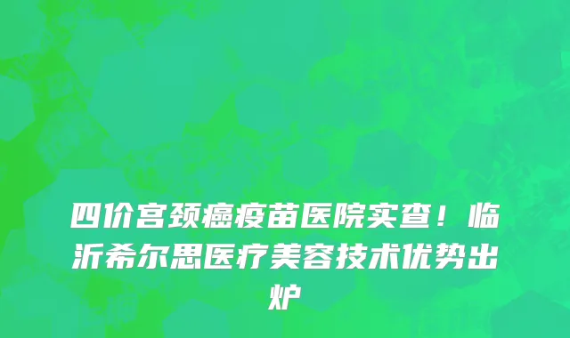 四价宫颈癌疫苗医院实查!临沂希尔思医疗美容技术优势出炉