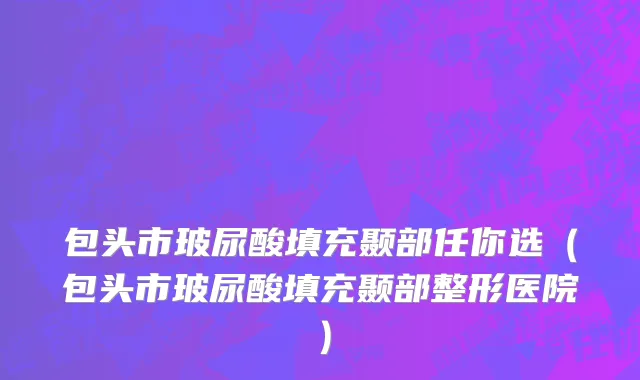 包头市玻尿酸填充颞部任你选（包头市玻尿酸填充颞部整形医院）