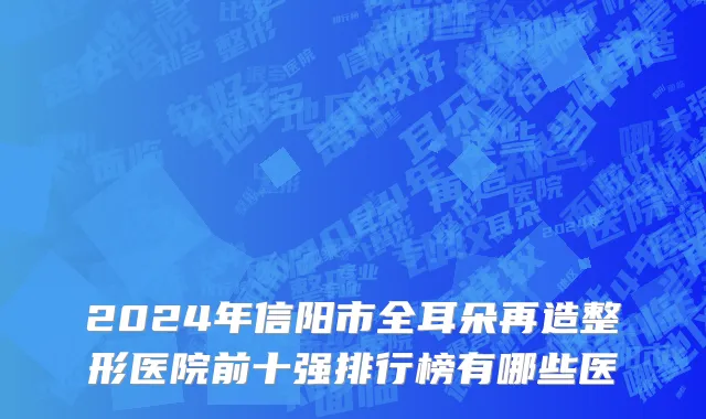 2024年信阳市全耳朵再造整形医院前十强排行榜有哪些医