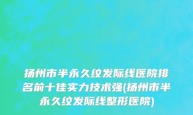 扬州市半永久纹发际线医院排名前十佳实力技术强(扬州市半永久纹发际线整形医院)