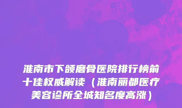 淮南市下颌磨骨医院排行榜前十佳权威解读（淮南丽都医疗美容诊所全城知名度高涨）