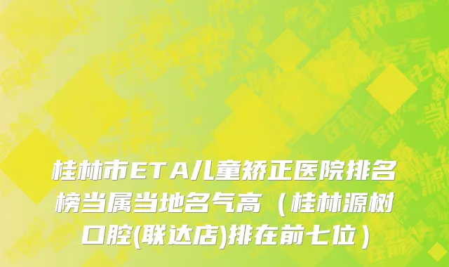 桂林市ETA儿童矫正医院排名榜当属当地名气高（桂林源树口腔(联达店)排在前七位）