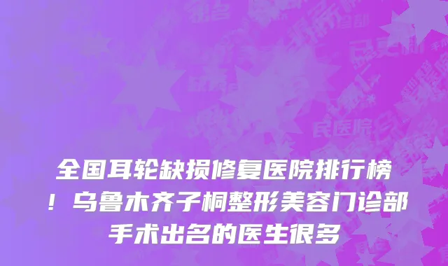 全国耳轮缺损修复医院排行榜!乌鲁木齐子桐整形美容门诊部手术出名的医生很多