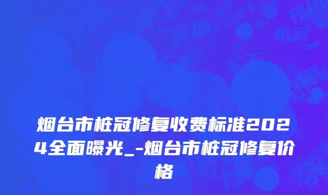 烟台市桩冠修复收费标准2024全面曝光_-烟台市桩冠修复价格