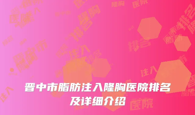 晋中市脂肪注入隆胸医院排名及详细介绍