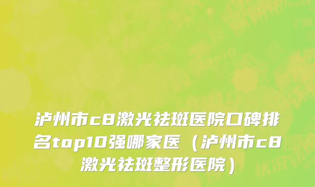泸州市c8激光祛斑医院口碑排名top10强哪家医（泸州市c8激光祛斑整形医院）