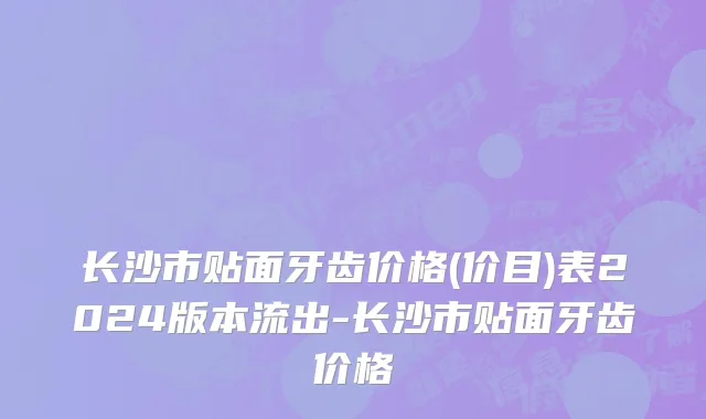 长沙市贴面牙齿价格(价目)表2024版本流出-长沙市贴面牙齿价格