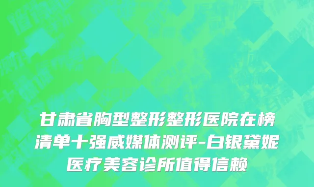 甘肃省胸型整形整形医院在榜清单十强威媒体测评-白银黛妮医疗美容诊所值得信赖