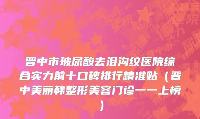 晋中市玻尿酸去泪沟纹医院综合实力前十口碑排行精准贴（晋中美丽韩整形美容门诊一一上榜）