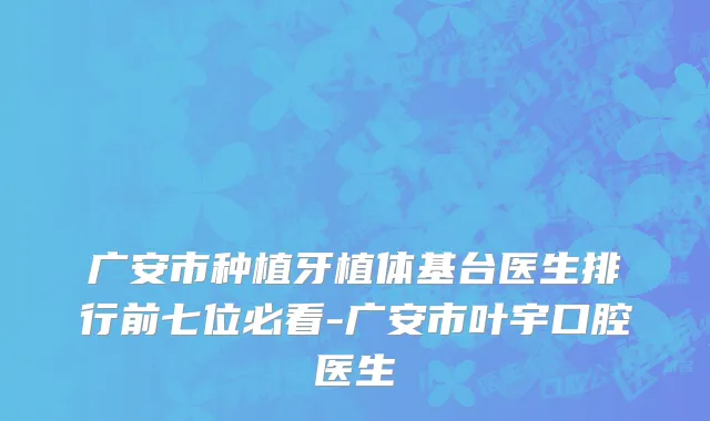 广安市种植牙植体基台医生排行前七位必看-广安市叶宇口腔医生