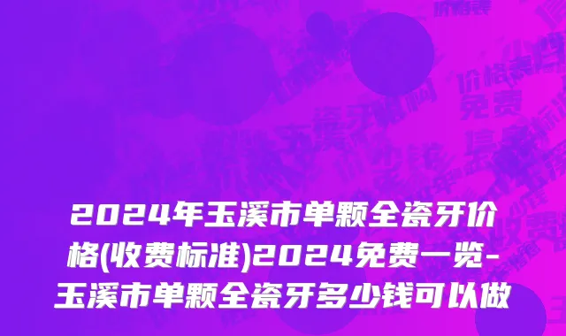 2024年玉溪市单颗全瓷牙价格(收费标准)2024免费一览-玉溪市单颗全瓷牙多少钱可以做