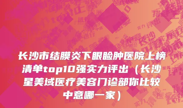 长沙市结膜炎下眼睑肿医院上榜清单top10强实力评出（长沙星美域医疗美容门诊部你比较中意哪一家）