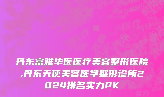 丹东富雅华医医疗美容整形医院,丹东天使美容医学整形诊所2024排名实力PK