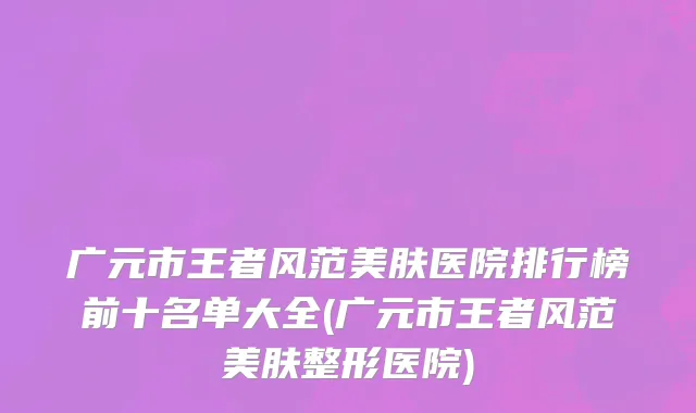 广元市王者风范美肤医院排行榜前十名单大全(广元市王者风范美肤整形医院)