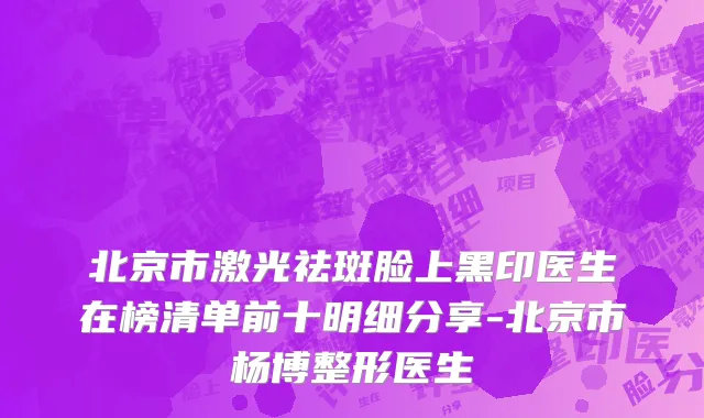 北京市激光祛斑脸上黑印医生在榜清单前十明细分享-北京市杨博整形医生