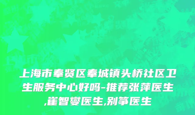 上海市奉贤区奉城镇头桥社区卫生服务中心好吗-推荐张萍医生,崔智燮医生,别筝医生