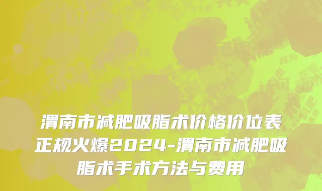 渭南市减肥吸脂术价格价位表正规火爆2024-渭南市减肥吸脂术手术方法与费用