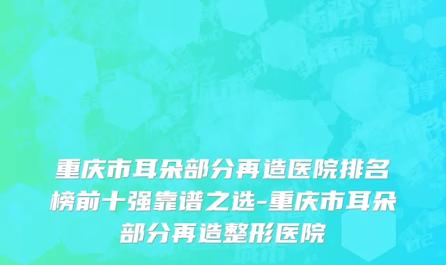 重庆市耳朵部分再造医院排名榜前十强靠谱之选-重庆市耳朵部分再造整形医院