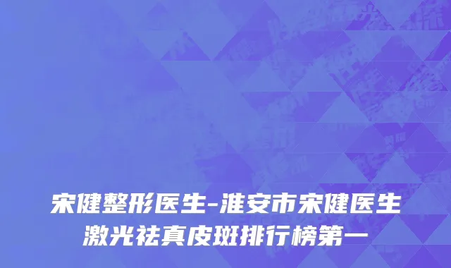 宋健整形医生-淮安市宋健医生激光祛真皮斑排行榜第一