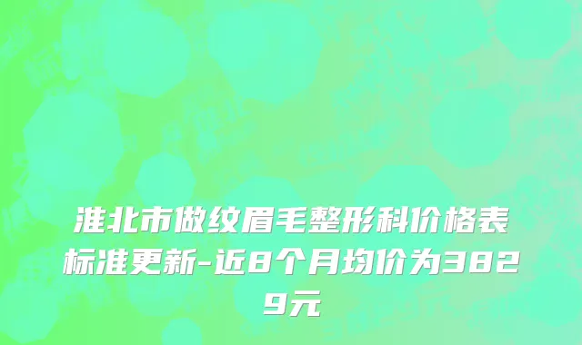 淮北市做纹眉毛整形科价格表标准更新-近8个月均价为3829元