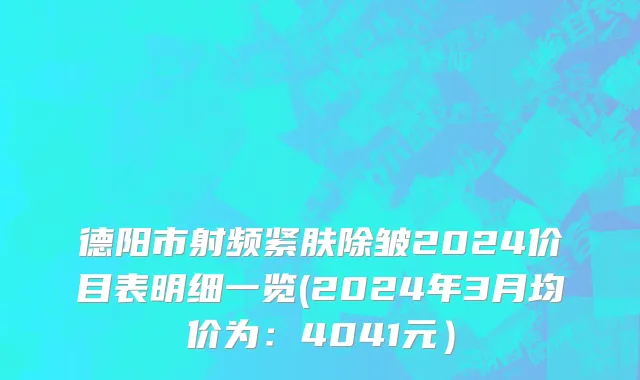 德阳市射频紧肤除皱2024价目表明细一览(2024年3月均价为：4041元）