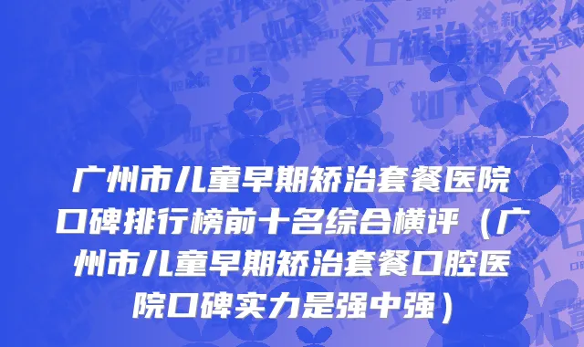 广州市儿童早期矫治套餐医院口碑排行榜前十名综合横评（广州市儿童早期矫治套餐口腔医院口碑实力是强中强）