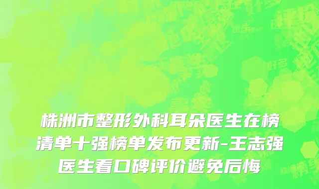 株洲市整形外科耳朵医生在榜清单十强榜单发布更新-王志强医生看口碑评价避免后悔
