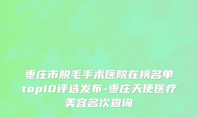 枣庄市脱毛手术医院在榜名单top10评选发布-枣庄天使医疗美容名次查询