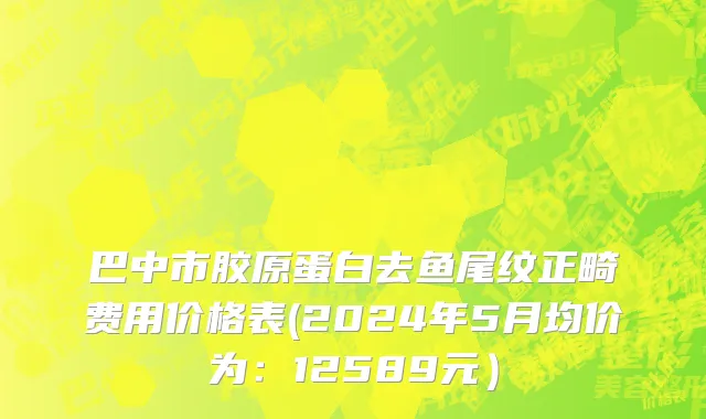 巴中市胶原蛋白去鱼尾纹正畸费用价格表(2024年5月均价为：12589元）