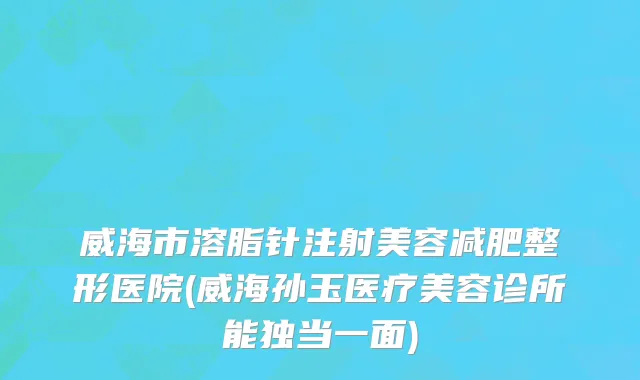 威海市溶脂针注射美容减肥整形医院(威海孙玉医疗美容诊所能独当一面)