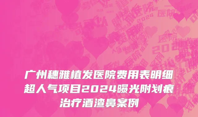 广州穗雅植发医院费用表明细超人气项目2024曝光附划痕治疗酒渣鼻案例