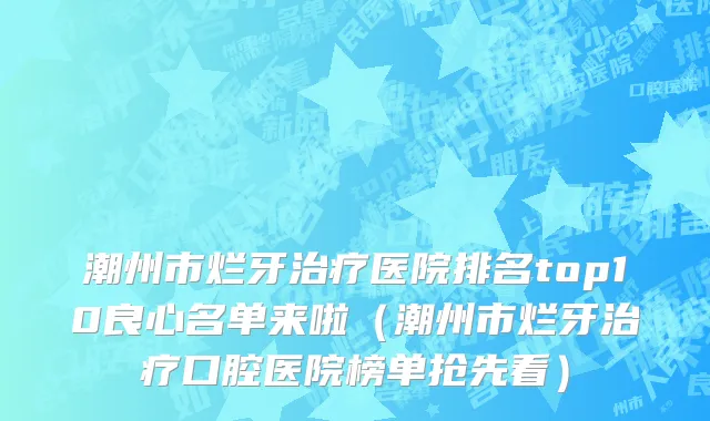 潮州市烂牙治疗医院排名top10良心名单来啦（潮州市烂牙治疗口腔医院榜单抢先看）