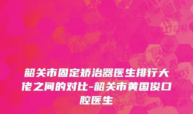 韶关市固定矫治器医生排行大佬之间的对比-韶关市黄国俊口腔医生