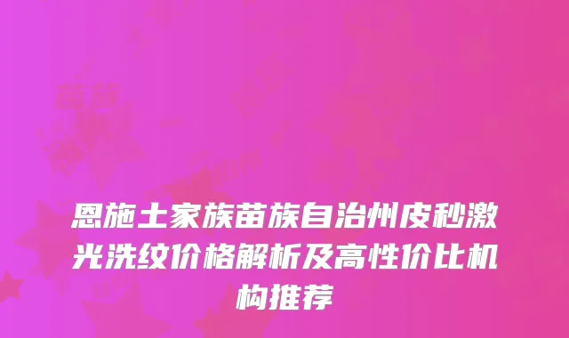 恩施土家族苗族自治州皮秒激光洗纹价格解析及高性价比机构推荐