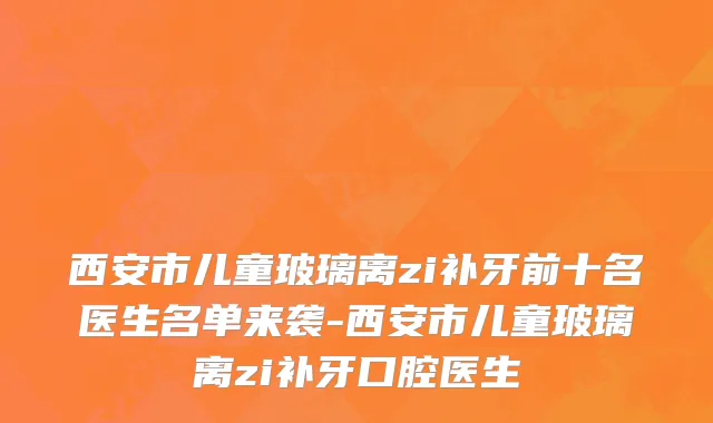 西安市儿童玻璃离zi补牙前十名医生名单来袭-西安市儿童玻璃离zi补牙口腔医生
