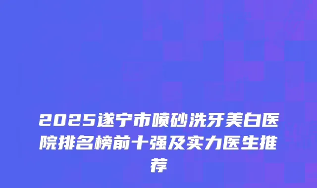 2025遂宁市喷砂洗牙美白医院排名榜前十强及实力医生推荐