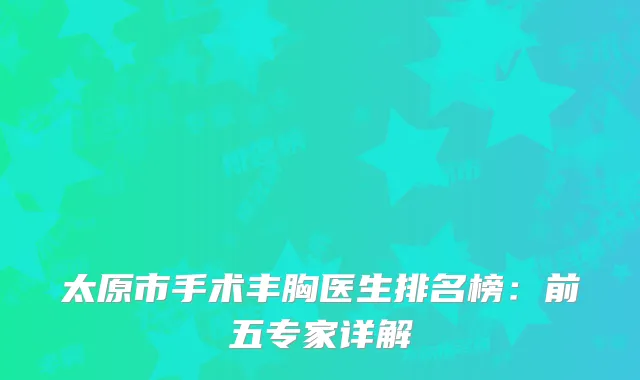太原市手术丰胸医生排名榜：前五专家详解
