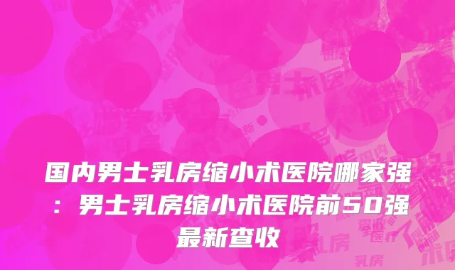 国内男士乳房缩小术医院哪家强：男士乳房缩小术医院前50强最新查收