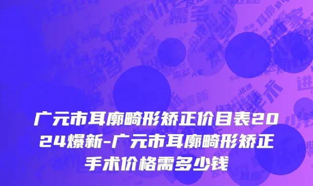 广元市耳廓畸形矫正价目表2024爆新-广元市耳廓畸形矫正手术价格需多少钱