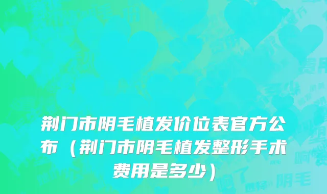 荆门市阴毛植发价位表官方公布（荆门市阴毛植发整形手术费用是多少）