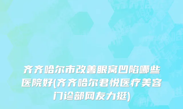 齐齐哈尔市改善眼窝凹陷哪些医院好(齐齐哈尔君悦医疗美容门诊部网友力挺)