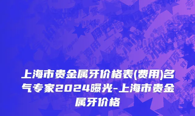 上海市贵金属牙价格表(费用)名气专家2024曝光-上海市贵金属牙价格